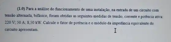 (1.0) Para a análise do funcionamento de uma instalação, na entrada de um circuito com
tensão alternada , bifasico, foram obtidas as seguintes medidas de tensão, corrente e potência ativa:
220V;50A; 8,50 kW. Calcule o fator de potência e o módulo da impedância equivalente do
circuito apresentam.