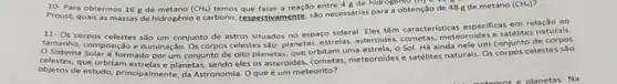 10 Para obtermos 16 g de	(CH_(4)) temos que fater a reação entre de para a obtenção de 48 g de metano (CH_(4))
11
corpos celestes sao um conjunto de astros situados no espaco sideral. Eles têm caracteristicas especificas em relação ao
tamanho, composição e iluminação Os corpos celestes são: planetas estrelas, asteroides.meteoroides e satélites naturals.
Sistema Solaré formado porum conjunto de oito planetas que orbitam uma estrela, 0 Sol. Há ainda nele um conjunto de
objetos de estudo, principalmente, da Astronomia. Oque um meteorito?