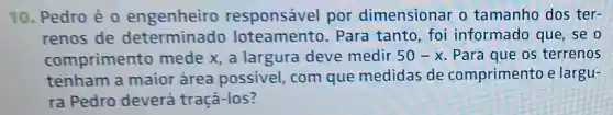 10. Pedro é 0 engenheiro responsável por dimensionar o tamanho dos ter-
renos de determinado loteamento . Para tanto, foi informado que , se o
comprimento mede x, a largura deve medir 50-x Para que os terrenos
tenham a maior área possivel, com que medidas de comprimento e largu-
ra Pedro deverá tracá-los?