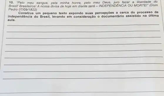 10. "Pelo meu sangue pela minha honra, pelo meu Deus, juro fazer a liberdade do
Brasil! Brasileiros!divisa de hoje em diante será - INDEPENDE NCIA OU MORTE!" (Dom
Pedro 07/09/1822)
Construa um pequeno texto expondo suas percepções a cerca do processo de
aula.
independência do Brasil levando em consideração o documentário assistido na última
__