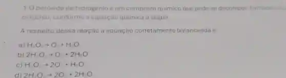 1.0 peróxido de hidrogênio é um composto químico que pode se decompor, formando age
oxigênio , conforme a equação quimica a seguir.
A respeito dessa reação a equação corretamente balanceada é:
a) H_(2)O_(2)arrow O_(2)+H_(2)O
b) 2H_(2)O_(2)arrow O_(2)+2H_(2)O
C) H_(2)O_(2)arrow 2O_(2)+H_(2)O
d) 2H_(2)O_(2)arrow 2O_(2)+2H_(2)O