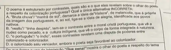 10 poema 6 estruturado por quals sáo e o que eles revelam sobre o olhar do poets
a respelto da colonização portuguesa? Qual a unled alternative INCORRETA:
A. "Bruta chuva"/ "manh8 do tol''
domarca a Idela de "tristeza", de melancolis, que 6 própria
da imagem dos portuguesen o, no sol, llgo-so a idela de alegria Identificada 805 povos
nativos.
B. "vestiu"? "tinha despido"tem-se o contrasto ontro a moral cristá portuguese , que vô a
nudez como pecado, o a cultura indigena, que ve o corpo de forma a natureza.
C. "o portuguôn"/ "o indio", osson contrastos rovelam uma disputa de poderes entre
colonizado o colonizador.
D. o colonizado salu vencedor, embora o poeta seja favorável ao colonizador.
D. o colonizado salu ve Interioictio "Quo ponal"mostra o olhar do poeta a respoito do toma