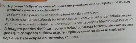 1.0 poema "Eclipse" se constrói sobre um paradoxo que se repete nos quatro
primeiros versos de cada estrofe.
a) Como esse paradoxo se associa à temática da identidade?
b) Quais elementos culturais foram usados para caracterizar a identidade negra?
c) Que verso melhor sintetiza o desencontro com a própria identidade? Por quê?
A imagem poética das "asas negras e belas "contrasta fortemente com as ima-
gens que compōem a última estrofe Explique como se dá esse contraste.
Veja o verbete eclipse do Dicionário Houaiss.