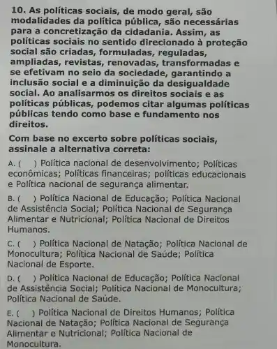 10. As políticas sociais, de modo geral, são
modalidades da política pública , são necessárias
para a concretização da cidadania . Assim, as
políticas sociais no sentido direcionado à proteção
social são criadas formuladas , reguladas,
ampliadas , revistas renovadas , transform adas e
se efetivam no seio da sociedade garantindo
inclusão social e a diminuicã da desig ualdade
social. Ao analisarmos os direitos sociais e as
politicas públicas , podemos citar algumas politicas
públicas tendo como base e fundamento nos
direitos.
Com base no excerto sobre politicas sociais,
assinale a alternativa correta:
A. () Política nacional de desenvolvimento ; Políticas
econômicas ; Políticas financeiras ; políticas educacionais
e Política nacional de segurança alimentar.
B. () Política Nacional de Educação ; Política Nacional
de Assistencia Social;Política Nacional de Segurança
Alimentar e Nutricional;Política Nacional de Direitos
Humanos.
C. () Política Nacional de Natação : Política Nacional de
Monocultura ; Política Nacional de Saúde : Política
Nacional de Esporte.
D. () Política Nacional de Educação ; Política Nacional
de Assistencia Social;Política Nacional de Monocultura;
Política Nacional de Saúde.
E. () Política Nacional de Direitos Humanos ; Política
Nacional de Política Nacional de Segurança
Alimentar e Nutricional : Política Nacional de
Monocultura.