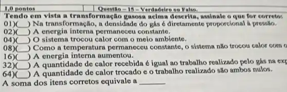 1,0 pontos
Questio-15- Verdadeiro ou Falso.
Tendo em vista a transformação gasosa acima descrita, assinale o que for corretos
on __ ) Na transformação, a densidade do gás é diretamente proporcions là pressão.
02)( __ ) A energin interna permaneceu constanto.
04) __ ) O sistema trocou calor com o meio ambiente.
08)( __ ) Como a temperatura permaneceu constante , 0 sistema não trocou calor com o
16) __ ) A energia interna aumentou.
32)( __
) A quantidade de calor recebida é igual ao trabalho realizado pelo gás na exf
64)( __
) A quantidade de calor trocado c 0 trabalho realizado são ambos nulos.
A soma dos itens corretos equivale a __