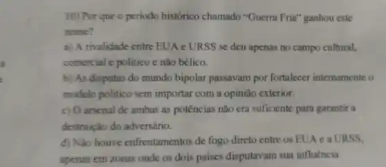 10) Por que o periodo histórico chamado "Guerra Fria "ganhou este
nome?
a) A rivalidade entre EUA c URSS se deu apenas no campo cultural.
comercial c politico e não bélico.
b) As disputas do mundo bipolar passavam por fortalecer internamente o
modelo politico sem importar com a opinião exterior.
c) O arsenal de ambas as potências não cra suficiente para garantir a
destruição do adversário.
d) Nao houve enfrentamentos de fogo direto entre os EUA e a URSS.
apenas em zonas onde os dois paises disputavam sua influencia