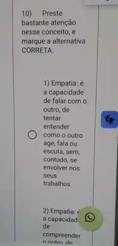 10) Preste
bastante atenção
nesse conceito , e
marque a alternativa
CORRETA.
1) Empatia: é
a capacidade
de falar com o
outro, de
tentar
entender
como o outro
age, fala ou
escuta, sem,
contudo, se
envolver nos
seus
trabalhos.
2) Empatia:
a capacidad
de
compreender
noutro de