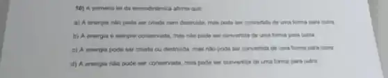 10) A primaira les da temodindmica alima que
a) A energiu nilo pode ser criada nem dentrulda, mas pode ser convertida de uma farma para outra.
b) A energia e sempre conservada, mas nile pode ser convertida de uma forma para outra.
c) A energin pode ner criada ou destrulda mas nilo pode ser convertida de uma forma para outra.
d) A energia nilo pode ser conservadia, mas pode ser convertida de uma lorma para outra