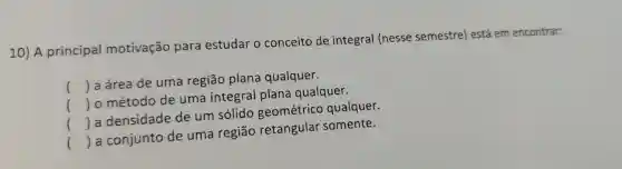 10) A principal motivação para estudar o conceito de integral (nesse semestre)está em encontrar:
() a área de uma região plana qualquer.
() o método de uma integral plana qualquer.
() a densidade de um solido geométrico qualquer.
() a conjunto de uma regiāo retangular somente.