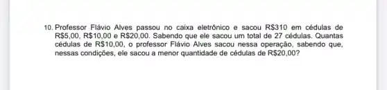 10. Professor Flávio Alves passou no caixa eletrônico e sacou R 310 em cédulas de
R 5,00,R 10,00 e R 20,00. Sabendo que ele sacou um total de 27 cédulas. Quantas
cédulas de R 10,00 , o professor Flávio Alves sacou nessa operação , sabendo que,
nessas condições, ele sacou a menor quantidade de cédulas de R 20,00