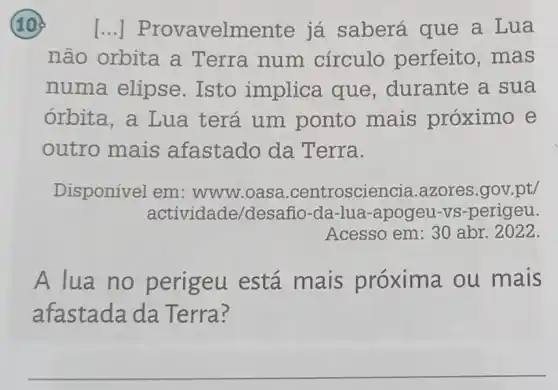 10 [...] P:rovavelm ente já saberá que a Lua
não orbita a Terra num círculo perfeito, mas
numa elipse Isto implica que, durante a sua
órbita, a Lua terá um ponto mais proximo e
outro mais afastado da Terra.
Disponível em : www.oasa .centroscier cia.azores.gov.pt/
actividade/desa iño-da-lua-apogeu -vs-perigeu.
Acesso em: 30 abr. 2022
A lua no perigeu está mais próxim a ou mais
afastada da Terra?
__