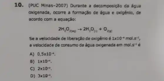 10. (PUC Minas-2007)Durante a decomposição da ốgua
oxigenada, ocorre a formação de água e oxigênio , de
acordo com a equação:
2H_(2)O_(2(aq))arrow 2H_(2)O_((a)+O_(2(g))
Sea velocidade de liberação de oxigênio é 1times 10^-4mol.5^-1
a velocidade de consumo da água oxigenada em mols^-1
A) 0,5times 10^-4
B) 1times 10^-4
C) 2times 10^-4
D) 3times 10^-4