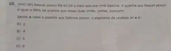 10. (PUC-SP) Raquel possui RS63,00 a mais que sua irmã Sabrina. A quantia que Raquel possui
é igual a 68%  da quantia que essas duas irmās, juntas possuem.
Sendo x reais a quantia que Sabrina possui, o algarismo da unidade de xé:
A) 2
B) 4
C) 6
D) 8