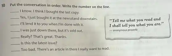 10 Put the conversation in order. Write the number on the line.
__ I know. I think I bought the last copy.
__ Yes, I just bought it at the newsstand downstairs.
__ I'll lend it to you when I'm done with it.
__ ,I was just down there , but it's sold out.
__ Really? That's great. Thanks.
__ Is this the latest issue?
__ Too bad. There's an article in there I really want to read.
"Tell me what you read and
I shall tell you what you are.
- anonymous proverb