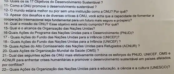 10- Quais os os 17 Objetivos do Desenvolviment Sustentável?
11- Como a ONU promove o desenvolvimento sustentável?
mundo estaria melhor ou pior sem uma instituição como a ONU? Por quê?
13- Apesar dos desafios e de diversas criticas à ONU, você acha que a capacidade de fomentar a
cooperação internacional seja fundamental para um futuro mais seguro e próspero?
14- Qual a missão da ONU?Esse objetivo está sendo cumprido? Por quê?
15- Qual é o alcance da Organização das Nações Unidas?
16-Quais Ações do Programa das Nações Unidas para o Desenvolvimento (PNUD)?
17 - Quais Ações do Fundo das Nações Unidas para a Infância (UNICEF)?
18-Quais Ações do Fundo das Nações Unidas para a Infância (UNICEF)?
19- Quais Ações do Alto Comissariado das Nações Unidas para Refugiados (ACNUR) ?
20- Quais Ações da Organização Mundial da Saúde (OMS)?
21-Qual das seguintes ações da ONU mais efetivamente combina os esforços do PNUD, UNICEF, OMS e
ACNUR para enfrentar crises humanitárias e promover o desenvolvimento sustentável em paises afetados
por conflitos?
22-Quais Ações da Organização das Nações Unidas para a educação, a ciência e a cultura (UNESCO)?