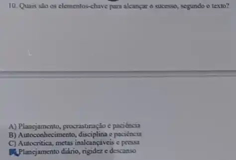 10. Quais sto os elementos-chave para alcançar o successo, segundo o texto?
A) Planejamento, procrastiração paciencia
B) Autoconhecimento, disciplina paciencia
C) Autocritica, metas inalcançáveis e pressa
PA.Plancjamento diáno, rigideze descanso