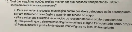 10. Qual das seguintes opções explica melhor por que pessoas transplantadas utilizam
medicamentos imunossupressores?
a) Para aumentar a resposta imunológica contra possíveis patógenos após o transplante
b) Para fortalecer o novo órgão e garantir sua função no corpo
c) Para evitar que o sistema imunológico do receptor ataque o órgão transplantado
d) Para permitir que o sistema imunológico reconheça o órgão transplantado como própri
e) Para aumentar a produção de células imunológicas no local do transplante