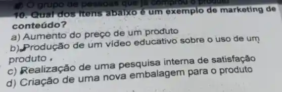 10. Qual dos itens rabaixo é um exemplo de marketing de
conteúdo?
a)Aumento do preçó de um produto
rodução de um video educativo sobre o uso de um
produto
ealização de uma pesquisa interna de satisfação
d)Criação de uma nova embalagem para o produto
() O grupo de pessoas que là comprou o produto