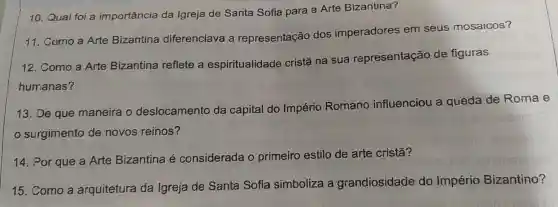 10 Qual foi a importância da Igreja de Santa Sofia para a Arte Bizantina?
11 . Como a Arte Bizantina diferenciava a representação dos imperadores em seus mosaicos?
12 Como a Arte Bizantina reflete a espiritualidade cristā na sua representação de figuras
13. De que maneira o deslocamento da capital do Império Romano influenciou a queda de Roma e
surgimento de novos reinos?
14. Por que a Arte Bizantina e considerada o primeiro estilo de arte cristā?
15 .Como a arquitetura da Igreja de Santa Sofia simboliza a grandiosidade do Império Bizantino?