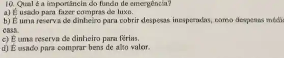 10. Qual é a importância do fundo de emergência?
a) É usado para fazer compras de luxo.
b) É uma reserva de dinheiro para cobrir despesas inesperadas , como despesas médi
casa.
c) dot (E) uma reserva de dinheiro para férias.
d) acute (E) usado para comprar bens de alto valor.