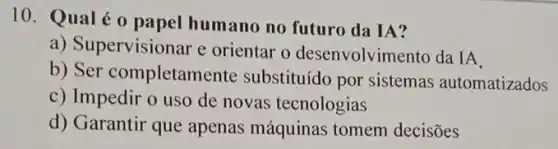 10. Qualé o papel humano no futuro da IA?
a) Supervisionar e orientar o desenvolvim ento da IA
b) Ser completam ente substituído por sistemas automatizados
c) Impedir o uso de novas tecnologias
d) Garantir que apenas máquinas tomem decisões