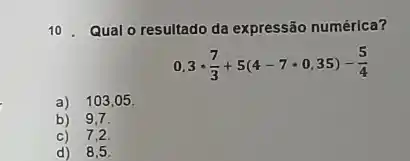 10. Qual o resultado da expressão numérica?
0,3cdot (7)/(3)+5(4-7cdot 0,35)-(5)/(4)
a) 103,05 .
b) 9,7.
c) 7,2.
d) 8,5 .