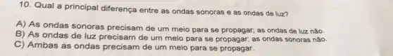 10. Qual a principal diferença entre as ondas sonoras e as ondas de luz?
A) As ondas sonoras precisam de um meio para se propagar; as ondas de luz não.
B) As ondas de luz precisam de um meio para se propagar;as ondas sonoras não.
C) Ambas as ondas precisam de um meio para se propagar.