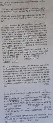 10- Qual a soma dos 50 primeiros:termos da PA
(13,19ldots )
11- Qual a soma dos 30 primeiros termos de uma
PA em que o oitavo termo é 12 e o décisho é28?
12- Qual a soma dos 50 primeiros termos de uma
PA em que o sexto termo é 20 e o oitavo tarmo é
32?
13.A prefeitura de um pequeno municipio do
interior decide colocar postes para iluminação ao
longo de uma estrada retilinea, que inicia em uma
praça central e termina numa fazenda na zona
rural. Como a praça já possui iluminação, 0
primeiro poste será colocado a 80 metros da praça,
segundo, a 100 metros, o terceiro, a 120 metros,
e assim sucessivamente manter:do-se sempre
uma distância de vinte metros entre os postes, ate
que o último poste seja colocado a uma distancia
de 1380 metros da praça.
Se a prefeitura pode no máximo,
R 8
000,00
por poste colocado, 0 maior valor que
poderá gastar com a colocaçao gesses postes
a) R 512000,00
R 520000,00
C) R 528000,00
R 552000,00
e) R 584000,00
14- O trabalho em empresas de festas exige dos
profissionais conhecimentos de diferentes áreas
Na semana passada, todos os funcionários de uma
dessas empresas estavam envolvidos na tarefa de
determinar a quantidade de estrelas que seriam
utilizadas na confecção de um painel de Nata!
Um dos funcionários apresentou um esboço das
primeiras cinco linhas do painel, qus terá, nọ total
linhas
150
28
18
Após avaliar o esboço cada um dos funcionários
esbocou	sua
resposta:
FUNCIONARIO I:aproximadamente 200 estrelas.
FUNCIONARIO II:aproximadamente
6000
estrelas. FUNCIONARIO 12
000	estrelas.
FUNCIONÁRIO IV:
aproximadamente
22 500 estrelas
PROCIONARIO V aproximadamente 22 800
estrelas.
Qual funcionário apresentou um resultado mais
próximo da quantidade de estrelas necessária?
d)IV e)V
a) 1