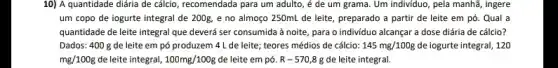 10) A quantidade diária de cálcio, recomendada para um adulto, é de um grama. Um individuo , pela manhã, ingere
um copo de iogurte integral de 200g, e no almoço 250mL de leite, preparado a partir de leite em pó . Qual a
quantidade de leite integral que deverá ser consumida à noite, para o individuo alcançar a dose diária de cálcio?
Dados: 400 g de leite em pó produzem 4 L de leite; teores médios de cálcio: 145mg/100g de iogurte integral, 120
mg/100g de leite integral, 100mg/100g de leite em pó. R-570,8g de leite integral.