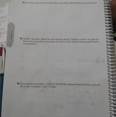 10. Que capital,aplicado a uma taxa de 24%  ao ano, produz RS750,00 de juros em 10 meses?
11. No dia 1^Q de março, Helena fez uma aplicação de RS2750,00 e, no dia 1^circ  de julho do
mesmo ano, o montante da aplicação era de RS5170,00 Qual foi a taxa mensal de juros
dessa aplicação?
12. Determine quanto rendeu o capital de RS4800,00 , aplicado durante 90 dias, à taxa de
5%  ao mês. (Considere 1mhat (e)s=30dias
