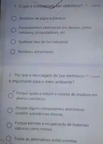 1.0 que é consideradorixo eletrônico? 1 ponto
Residuos de papel e plástico.
Equipamentos eletrônicos em desuso, como
celulares, computadores , etc.
Qualquer tipo de lixo industrial
Resíduos alimentares.
é importante para o meio ambiente?
Porque ajuda a reduzir o volume de resíduos em
aterros sanitários.
Porque alguns componentes eletrônicos
contêm substâncias tóxicas.
Porque permite a recuperação de materiais
valiosos como metais.
Todas as alternativas estão corretas.
2 - Por que a reciclagem de lixo eletrônico 1 ponto