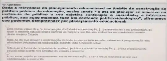 10. Questão
Dada a relevância do planejamento educ:acional no âmbito da construção da
politica pública de educação, assim sende "o ato de planejar se inscreve
inst ância do público e seu objetivo con templa a sociedade, o sse
publico, sua ação mobiliza todo um conteúdo politico -ideológico", afirm amos
que podemos compr cender por plan ejamento educacional:
uma forma especific a de intervenção do Estado em educ Bção, [...] estabelecida com a finalidade de
lever o sistems educ acional a cumprir as funçōes que the sao atribuidas enquanto instrumento
deste mesmo Estado
trats-se do que requer 830 de toda a comunidade escolar; refere-se a programação das
ativadades pedagogicas elaboradas durante todo o periodo letivo
refere-se d forms de ordensmento politico, juridic e social da educação [..] todo planejamento
educacional ocorre nos de estado e governo
um estar sujelto ao ordenamento social da educação, e ser o lócus responsável por sua
coordenação e execução