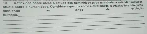 10. Reflexione sobre como o estudo dos hominideos pode nos ajudar a entender questōes
atuais sobre a humanidade . Considere aspectos como a diversidade, a adaptação e o impacto
ambiental	ao	longo
evolução
da
__
harmonious