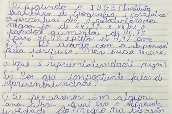 10) Regundo o IBGE (Instututo brablhro de grografia e Estafiatica e porcenlual de 54, galledeclarados negro fo do 54,9 % e entre o pamdos aumentou de 45,3 % para 46,7 % e pritor de 17,4 % para 8,2%. Re acordo com a responsad pela perquse. Mar sua hera, a lque e rupreintatiredade negra?
b) Cor que importante falar de representaluridade?
c) Se pensaronos em alguns ano atra qual era a represenla lirestade do negro ma leleresão?