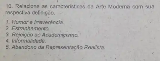 10. Relacione as características da Arte Moderna com sua
respectiva definição.
1. Humore Irreverência.
2. Estranhamento.
3. Rejeição ao Academicismo.
4. Informalidade.
5. Abandono da Representação Realista.