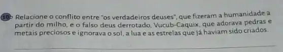 (10) Relacione o conflit entre "os verdadeiros deuses que fizeram a humanidade a
partir do milho, e o falso deus derrotado Vucub-Caquix, que adorava e
metais preciosos e ignorava o sol, a lua e as estrelas que já haviam sido criados.
__