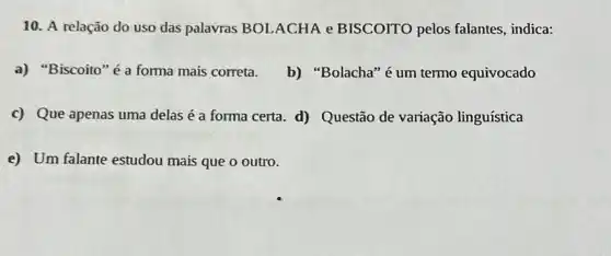 10. A relação do uso das palavras BOLACHA e BISCOITO pelos falantes, indica:
a) "Biscoito" é a forma mais correta. b) "Bolacha"é um termo equivocado
c) Que apenas uma delas é a forma certa. d) Questão de variação linguística
e) Um falante estudou mais que o outro.