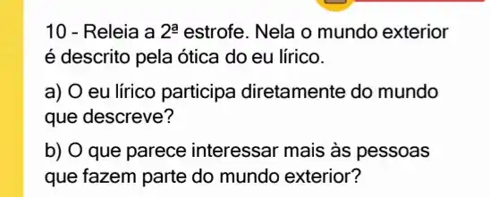 10 - Releia a 2^a estrofe. Nela o mundo exterior
é descrito pela ótica do eu lírico.
a) O eu lírico participa diretamente do mundo
que descreve?
b) O que parece interessar mais às pessoas
que fazem parte do mundo exterior?