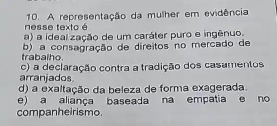 10. A representação da mulher em evidência
nesse texto é
a) a idealização de um caráter puro e ingênuo.
b) a consagração de direitos no mercado de
trabalho.
c) a declaração contra a tradição dos casamentos
arranjados
d) a exaltação da beleza de forma exagerada.
e) a aliança baseada na no
companheirismo.