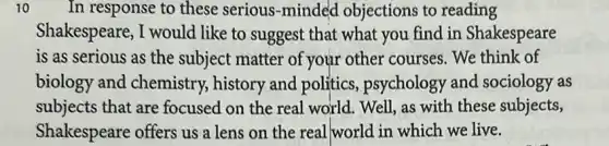 10 In response to these serious-minded objections to reading
Shakespeare, I would like to suggest that what you find in Shakespeare
is as serious as the subject matter of your other courses . We think of
biology and chemistry, history and politics psychology and sociology as
subjects that are focused on the real world. Well, as with these subjects,
Shakespeare offers us a lens on the real world in which we live.
