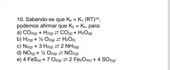 10. Sabendo-se que K_(p)=K_(c)(RT)^Delta n
podemos afirmar que K_(p)=K_(c) , para:
a) CO_(2(g))+H_(2(g))leftarrows CO_((g))+H_(2)O_((g))
b) H_(2(g))+1/2O_(2(g))leftarrows H_(2)O_((l))
c) N_(2(g))+3H_(2(g))leftarrows 2NH_(3(g))
d) NO_((g))+1/2O_(2(g))leftarrows NO_(2(g))
e) 4FeS_((s))+7O_(2(g))leftarrows 2Fe_(2)O_(3(s))+4SO_(2(g))