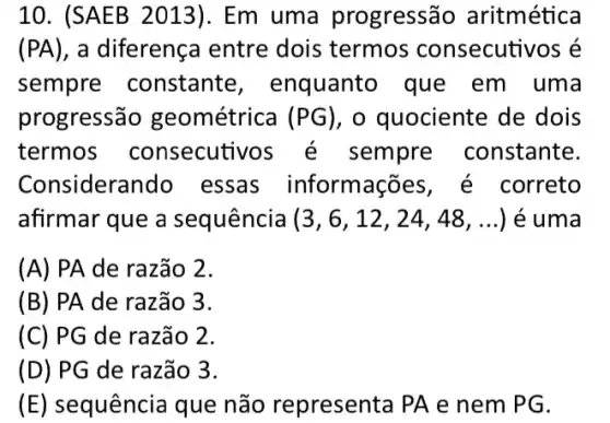 10. (SAEB 2013)I. Em uma progressã o aritmética
(PA) , a diferença entre dois termos consecutivos é
sempre constante , enquanto que em uma
progressão geométrica (PG) , o quociente de dois
termos consecuti sempre constante.
Considerando essas informações , é correto
afirmar que a sequência (3,6,12,24,48,ldots ) é uma
(A) PA de razão 2.
(B) PA de razão 3.
(C) PG de razão 2.
(D) PG de razão 3.
(E) sequência que não representa PA e nem PG.