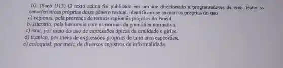 10. (Saeb D13)O texto acima foi publicado em um site direcionado a programadores de web. Entre as
características próprias desse gênero textual , identificam-se as marcas próprias do uso
a) regional, pela presença de termos regionais próprios do Brasil.
b) literário, pela harmonia com as normas da gramática normativa.
c) oral, por meio do uso de expressões típicas da oralidade e gírias.
d) técnico, por meio de expressões próprias de uma área especifica.
e) coloquial,por meio de diversos registros de informalidade.