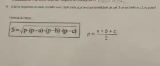 (1,0) Se langarmos um dado vermelho e um dado preto qual sera a probabilidade de sair 3 no vermelho ou 2 no preto?
Formula de Heron:
S=sqrt (pcdot (p-a)cdot (p-b)cdot (p-c)) p=(a+b+c)/(2)