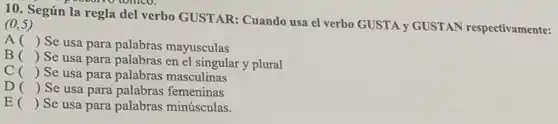 10. Según la regla del verbo GUSTAR Cuando usa el verbo GUSTA y GUSTAN respectivamente: (0,5)
A ()
Se usa para palabras mayusculas
B ()
Se usa para palabras en el singular y plural
C () Se usa para palabras masculinas
D () Se usa para palabras femeninas
E () Se usa para palabras minúsculas.