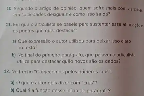 10. Segundo o artigo de opiniáo quem sofre mais com as crises
em sociedades desiguais e como isso se dá?
11. Em que o articulista se baseía para sustentar essa afirmação e
os pontos que quer destacar?
a) Que expressão o autor utilizou para deixar isso claro
no texto?
b) No final do primeiro parágrafo que palavra o articulista
utiliza para destacar quão novos são os dados?
12. No trecho "Comecemos pelos números crus":
a) O que 0 autor quis dizer com "crus"?
b) Qualé a função desse início de parágrafo?