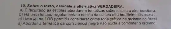 10. Sobre o texto , assinale a alternativa VERDADEIRA.
a) É facultado às escolas abordarem temáticas sobre a cultura afro-brasileira.
b) Há uma lei que regulamenta o ensino da cultura afro -brasileira nas escolas.
c) Uma lei na LDB permitiu considerar crime toda prática de racismo no Brasil.
d) Abordar a temática da consciência negra não ajuda a combater o racismo.