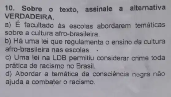 10. Sobre o texto , assinale a alternativa
VERD ADEIR A.
a) E facultado às escolas abordarem temáticas
sobre a cultura afro -brasileira.
b) Há uma lei que regulamenta o ensino da cultura
afro-bra sileira nas escolas.
c) Uma lei na LDB permitiu considera r crime toda
prática de racismo no Brasil.
d) Abordar a temática da consciên cia nagra não
ajuda a combater o racismo.