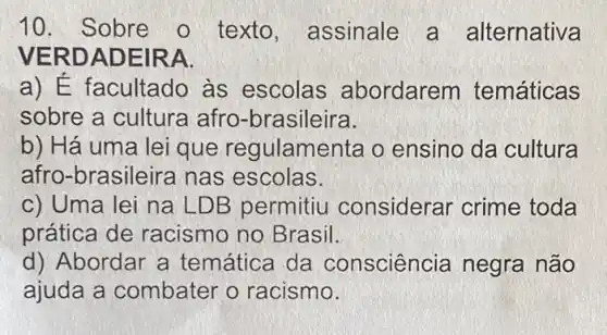 10. Sobre o texto, assinale a alternativa
VERD ADEIRA.
a) É facultado as escolas abordarem temáticas
sobre a cultura afro-brasileira.
b) Há uma lei que regulame nta o ensino da cultura
afro-brasileira nas escolas.
c) Uma lei na LDB permitiu considerar crime toda
prática de racismo no Brasil.
d) Abordar a temática da consciência negra não
ajuda a combater o racismo.