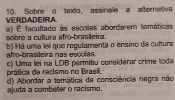 10. Sobre o texto , assinale emativa
VERDADE IRA.
a) E facultado às escolas abordare m temáticas
sobre a cultura afro -brasileira.
b) Há uma lei que regulam enta o ensino da cultura
afro -brasileira nas escolas.
c) Uma lei na LDB permitiu considerar crime toda
prática de racismo no Brasil.
d) Abordar a temática da conscienc ia negra não
ajuda a combater o racismo.